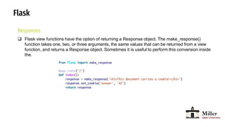 Flask
Responses
 Flask view functions have the option of returning a Response object. The make_response()
function takes one, two, or three arguments, the same values that can be returned from a view
function, and returns a Response object. Sometimes it is useful to perform this conversion inside
the.
 