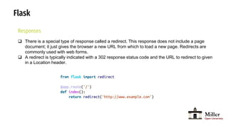 Flask
Responses
 There is a special type of response called a redirect. This response does not include a page
document; it just gives the browser a new URL from which to load a new page. Redirects are
commonly used with web forms.
 A redirect is typically indicated with a 302 response status code and the URL to redirect to given
in a Location header.
 