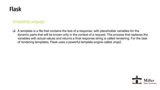Flask
Templating Language
 A template is a file that contains the text of a response, with placeholder variables for the
dynamic parts that will be known only in the context of a request. The process that replaces the
variables with actual values and returns a final response string is called rendering. For the task
of rendering templates, Flask uses a powerful template engine called Jinja2.
 