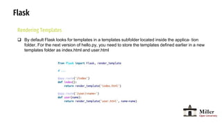 Flask
Rendering Templates
 By default Flask looks for templates in a templates subfolder located inside the applica‐ tion
folder. For the next version of hello.py, you need to store the templates defined earlier in a new
templates folder as index.html and user.html
 