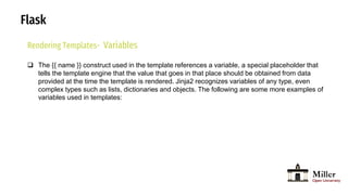 Flask
Rendering Templates- Variables
 The {{ name }} construct used in the template references a variable, a special placeholder that
tells the template engine that the value that goes in that place should be obtained from data
provided at the time the template is rendered. Jinja2 recognizes variables of any type, even
complex types such as lists, dictionaries and objects. The following are some more examples of
variables used in templates:
 