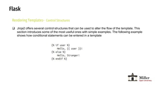 Flask
Rendering Templates- Control Structures
 Jinja2 offers several control structures that can be used to alter the flow of the template. This
section introduces some of the most useful ones with simple examples. The following example
shows how conditional statements can be entered in a template
 