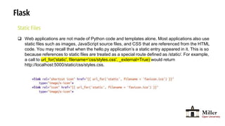 Flask
Static Files
 Web applications are not made of Python code and templates alone. Most applications also use
static files such as images, JavaScript source files, and CSS that are referenced from the HTML
code. You may recall that when the hello.py application’s a static entry appeared in it. This is so
because references to static files are treated as a special route defined as /static/. For example,
a call to url_for('static', filename='css/styles.css', _external=True) would return
http://localhost:5000/static/css/styles.css.
 