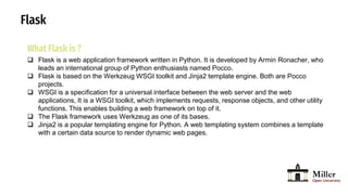 Flask
What Flask is ?
 Flask is a web application framework written in Python. It is developed by Armin Ronacher, who
leads an international group of Python enthusiasts named Pocco.
 Flask is based on the Werkzeug WSGI toolkit and Jinja2 template engine. Both are Pocco
projects.
 WSGI is a specification for a universal interface between the web server and the web
applications, It is a WSGI toolkit, which implements requests, response objects, and other utility
functions. This enables building a web framework on top of it.
 The Flask framework uses Werkzeug as one of its bases.
 Jinja2 is a popular templating engine for Python. A web templating system combines a template
with a certain data source to render dynamic web pages.
 