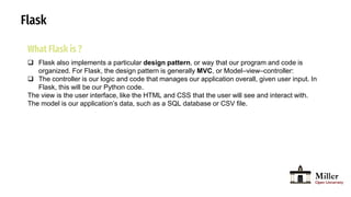 Flask
What Flask is ?
 Flask also implements a particular design pattern, or way that our program and code is
organized. For Flask, the design pattern is generally MVC, or Model–view–controller:
 The controller is our logic and code that manages our application overall, given user input. In
Flask, this will be our Python code.
The view is the user interface, like the HTML and CSS that the user will see and interact with.
The model is our application’s data, such as a SQL database or CSV file.
 