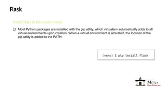 Flask
Install Flask in this environment
 Most Python packages are installed with the pip utility, which virtualenv automatically adds to all
virtual environments upon creation. When a virtual environment is activated, the location of the
pip utility is added to the PATH.
 