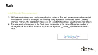 Flask
Install Flask in this environment
 All Flask applications must create an application instance. The web server passes all requests it
receives from clients to this object for handling, using a protocol called Web Server Gateway
Interface (WSGI). The application instance is an object of class Flask, usually created as follows:
 The only required argument to the Flask class constructor is the name of the main module or
package of the application. For most applications, Python’s __name__ variable is the correct
value.
 