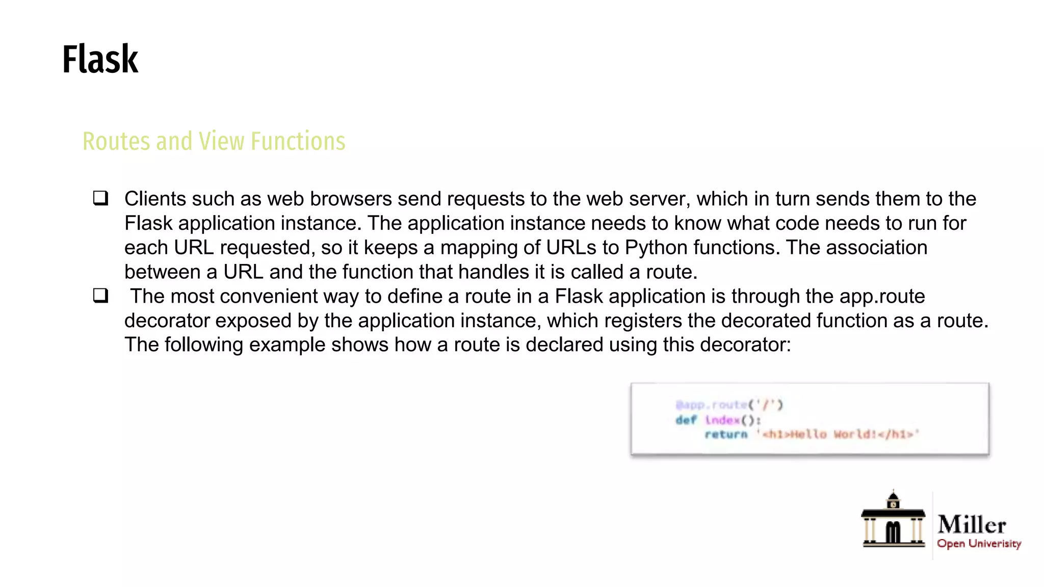Flask
Routes and View Functions
 Clients such as web browsers send requests to the web server, which in turn sends them to the
Flask application instance. The application instance needs to know what code needs to run for
each URL requested, so it keeps a mapping of URLs to Python functions. The association
between a URL and the function that handles it is called a route.
 The most convenient way to define a route in a Flask application is through the app.route
decorator exposed by the application instance, which registers the decorated function as a route.
The following example shows how a route is declared using this decorator:
 