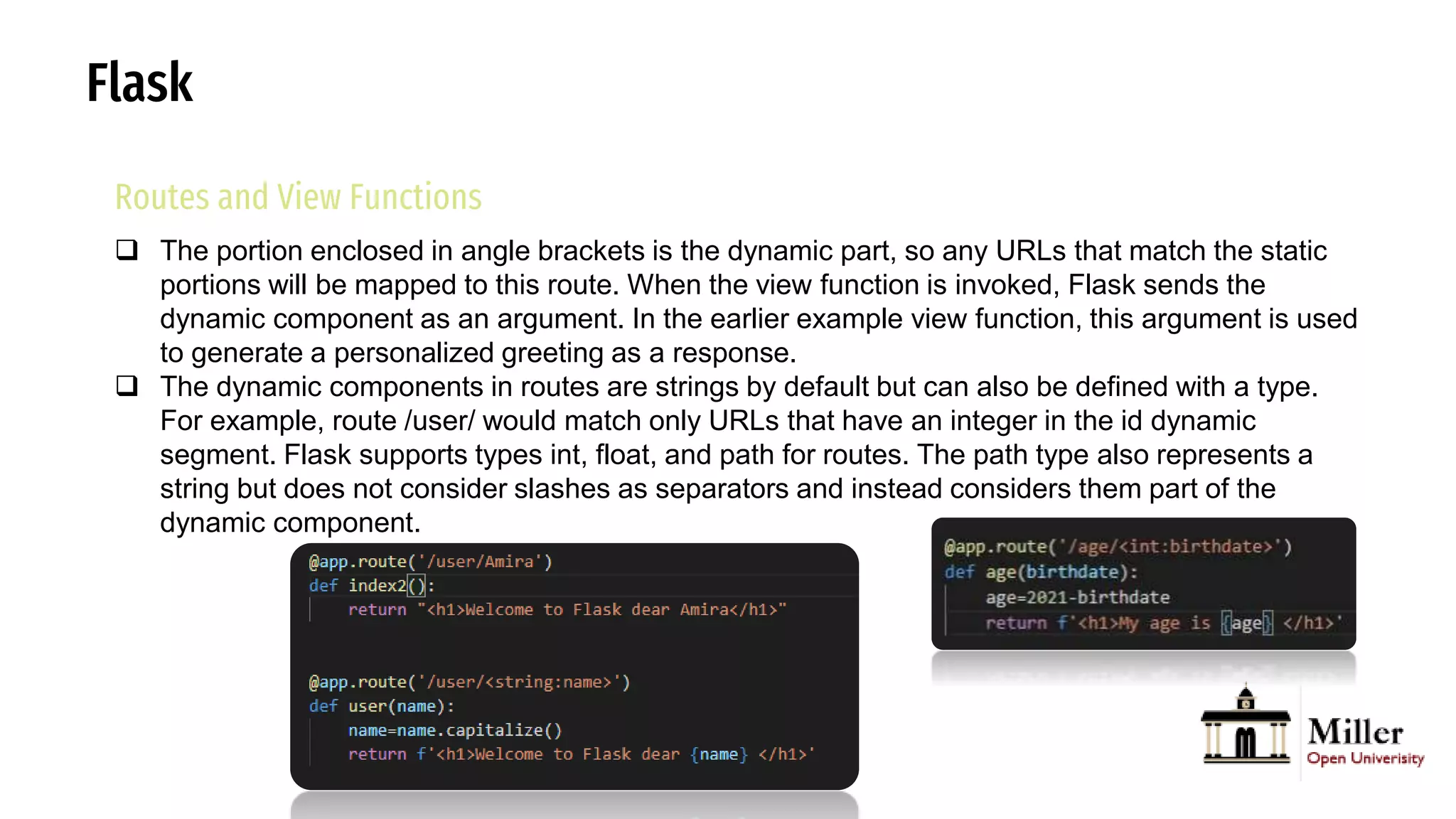 Flask
Routes and View Functions
 The portion enclosed in angle brackets is the dynamic part, so any URLs that match the static
portions will be mapped to this route. When the view function is invoked, Flask sends the
dynamic component as an argument. In the earlier example view function, this argument is used
to generate a personalized greeting as a response.
 The dynamic components in routes are strings by default but can also be defined with a type.
For example, route /user/ would match only URLs that have an integer in the id dynamic
segment. Flask supports types int, float, and path for routes. The path type also represents a
string but does not consider slashes as separators and instead considers them part of the
dynamic component.
 
