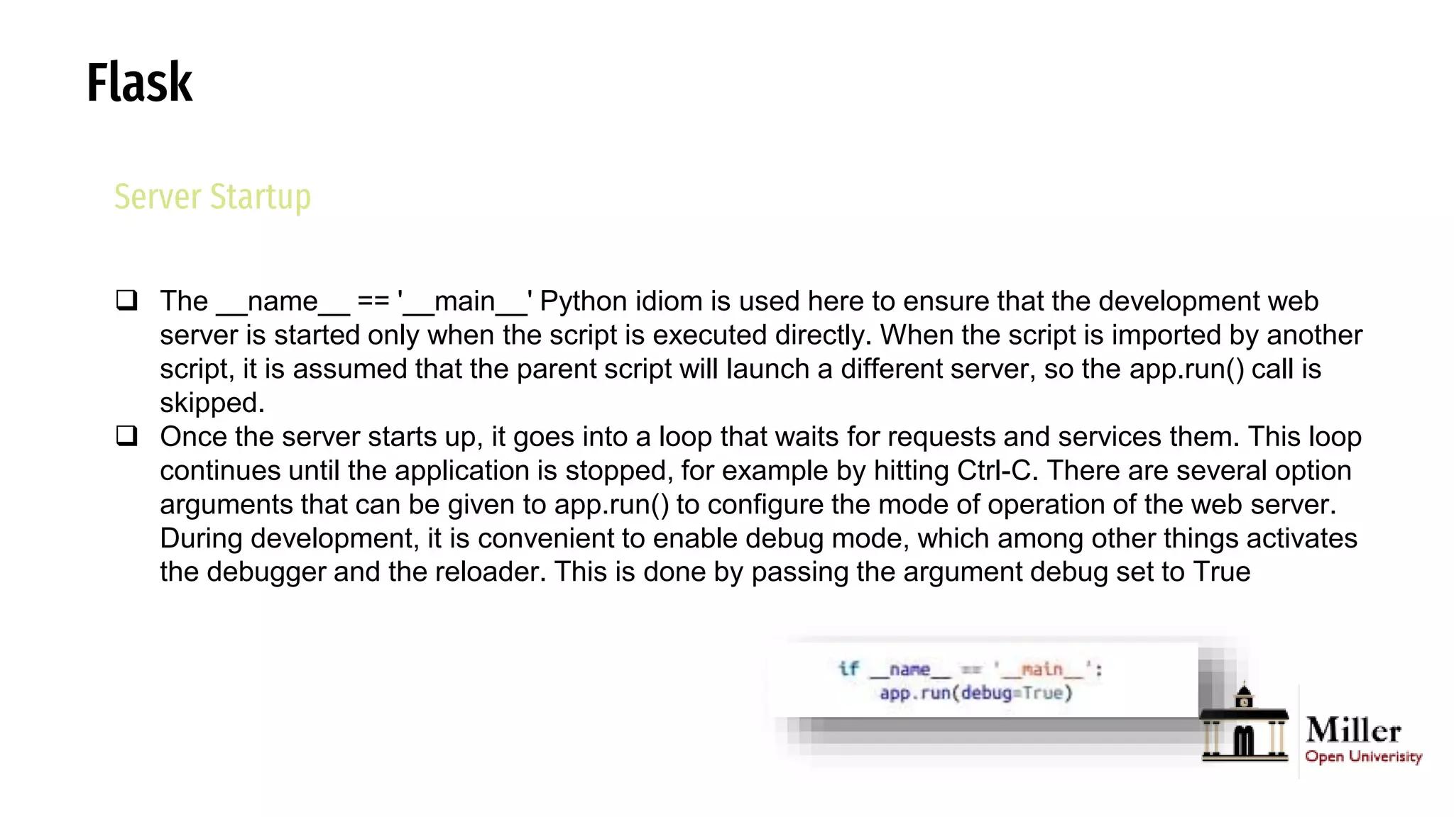 Flask
Server Startup
 The __name__ == '__main__' Python idiom is used here to ensure that the development web
server is started only when the script is executed directly. When the script is imported by another
script, it is assumed that the parent script will launch a different server, so the app.run() call is
skipped.
 Once the server starts up, it goes into a loop that waits for requests and services them. This loop
continues until the application is stopped, for example by hitting Ctrl-C. There are several option
arguments that can be given to app.run() to configure the mode of operation of the web server.
During development, it is convenient to enable debug mode, which among other things activates
the debugger and the reloader. This is done by passing the argument debug set to True
 