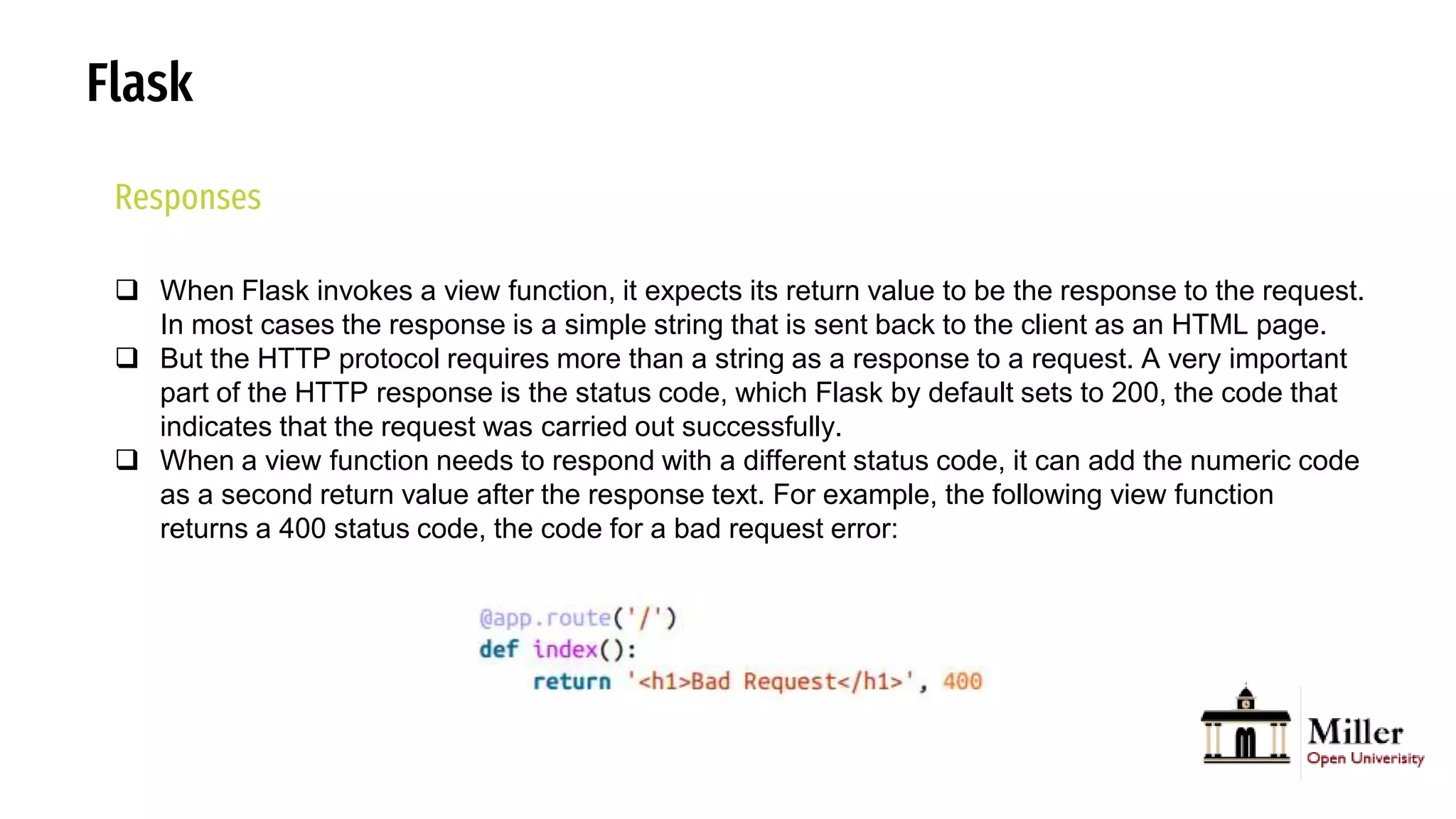 Flask
Responses
 When Flask invokes a view function, it expects its return value to be the response to the request.
In most cases the response is a simple string that is sent back to the client as an HTML page.
 But the HTTP protocol requires more than a string as a response to a request. A very important
part of the HTTP response is the status code, which Flask by default sets to 200, the code that
indicates that the request was carried out successfully.
 When a view function needs to respond with a different status code, it can add the numeric code
as a second return value after the response text. For example, the following view function
returns a 400 status code, the code for a bad request error:
 