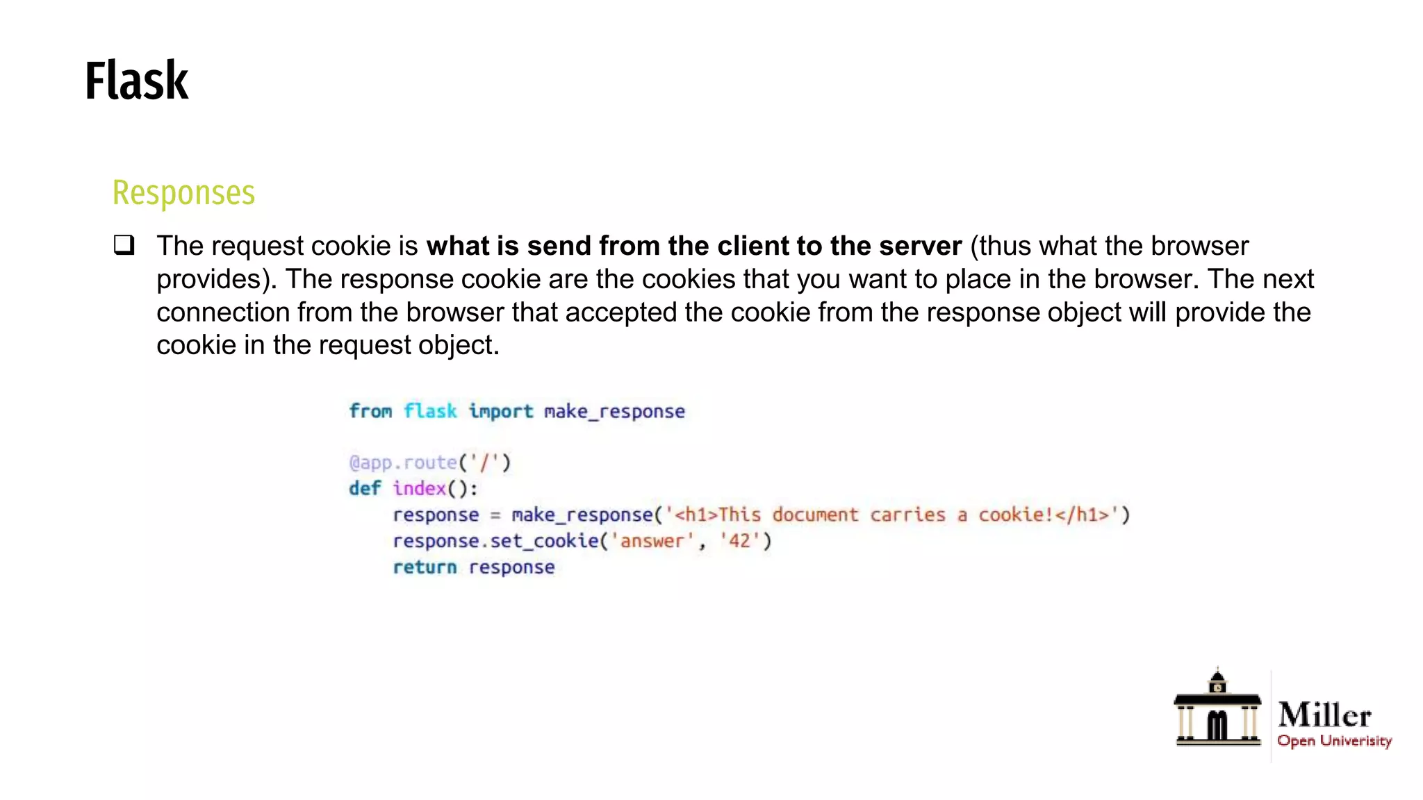 Flask
Responses
 The request cookie is what is send from the client to the server (thus what the browser
provides). The response cookie are the cookies that you want to place in the browser. The next
connection from the browser that accepted the cookie from the response object will provide the
cookie in the request object.
 