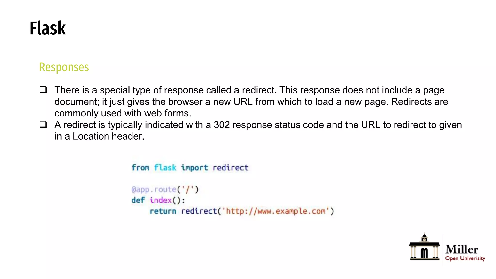 Flask
Responses
 There is a special type of response called a redirect. This response does not include a page
document; it just gives the browser a new URL from which to load a new page. Redirects are
commonly used with web forms.
 A redirect is typically indicated with a 302 response status code and the URL to redirect to given
in a Location header.
 