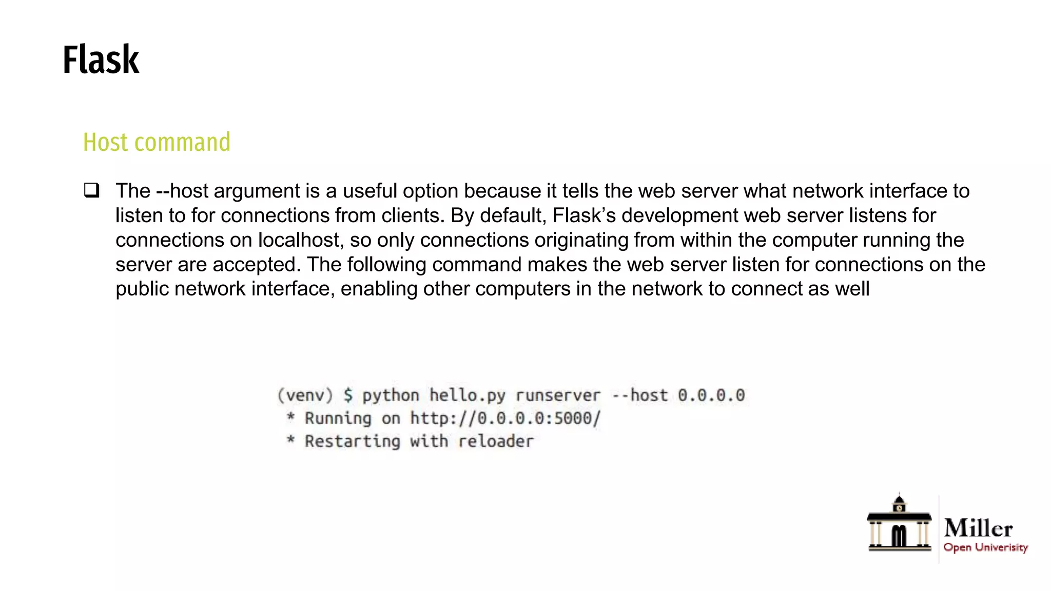 Flask
Host command
 The --host argument is a useful option because it tells the web server what network interface to
listen to for connections from clients. By default, Flask’s development web server listens for
connections on localhost, so only connections originating from within the computer running the
server are accepted. The following command makes the web server listen for connections on the
public network interface, enabling other computers in the network to connect as well
 