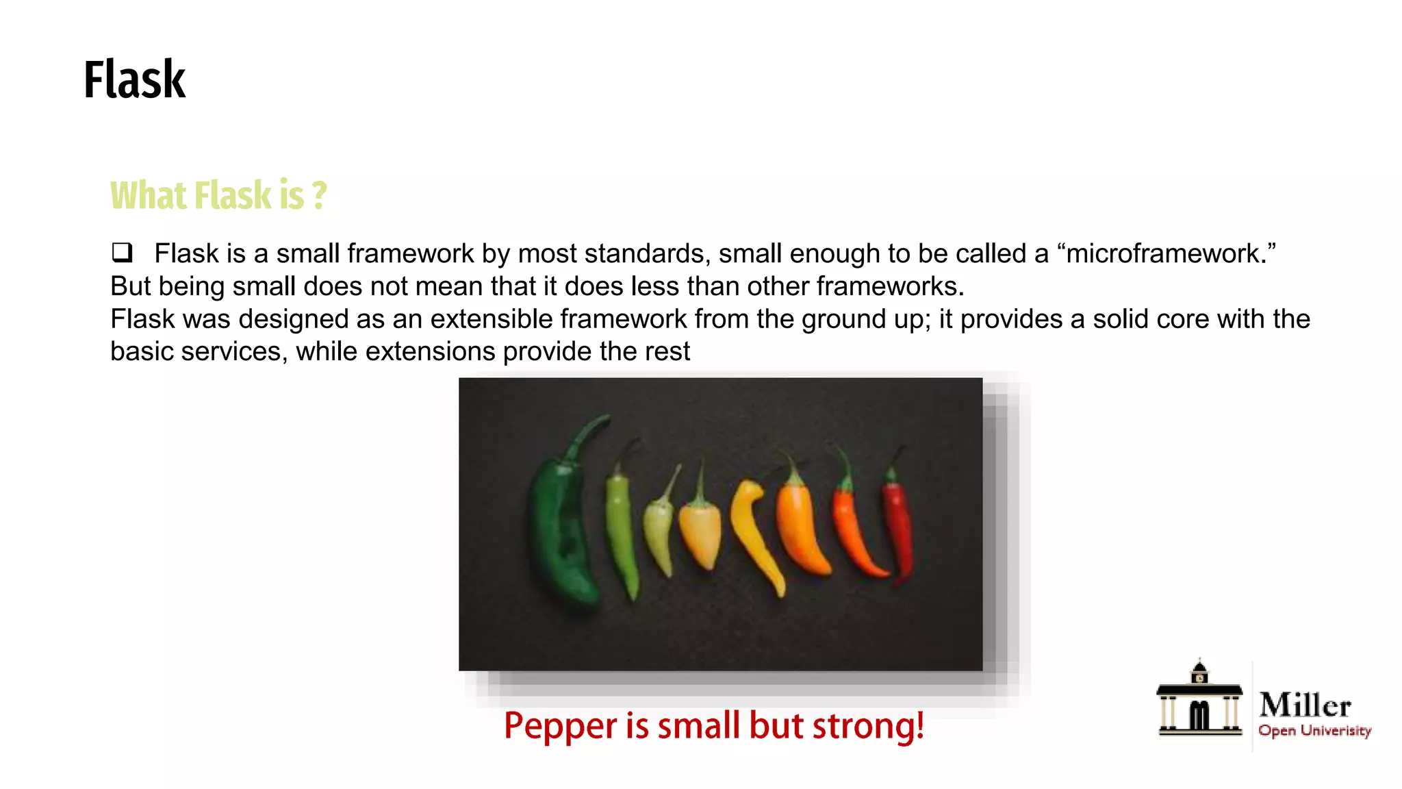 Flask
What Flask is ?
 Flask is a small framework by most standards, small enough to be called a “microframework.”
But being small does not mean that it does less than other frameworks.
Flask was designed as an extensible framework from the ground up; it provides a solid core with the
basic services, while extensions provide the rest
 