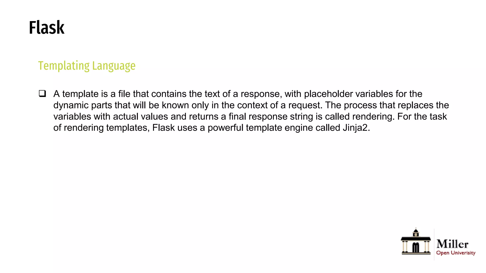Flask
Templating Language
 A template is a file that contains the text of a response, with placeholder variables for the
dynamic parts that will be known only in the context of a request. The process that replaces the
variables with actual values and returns a final response string is called rendering. For the task
of rendering templates, Flask uses a powerful template engine called Jinja2.
 