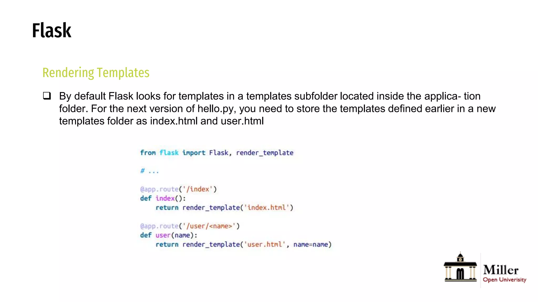Flask
Rendering Templates
 By default Flask looks for templates in a templates subfolder located inside the applica‐ tion
folder. For the next version of hello.py, you need to store the templates defined earlier in a new
templates folder as index.html and user.html
 