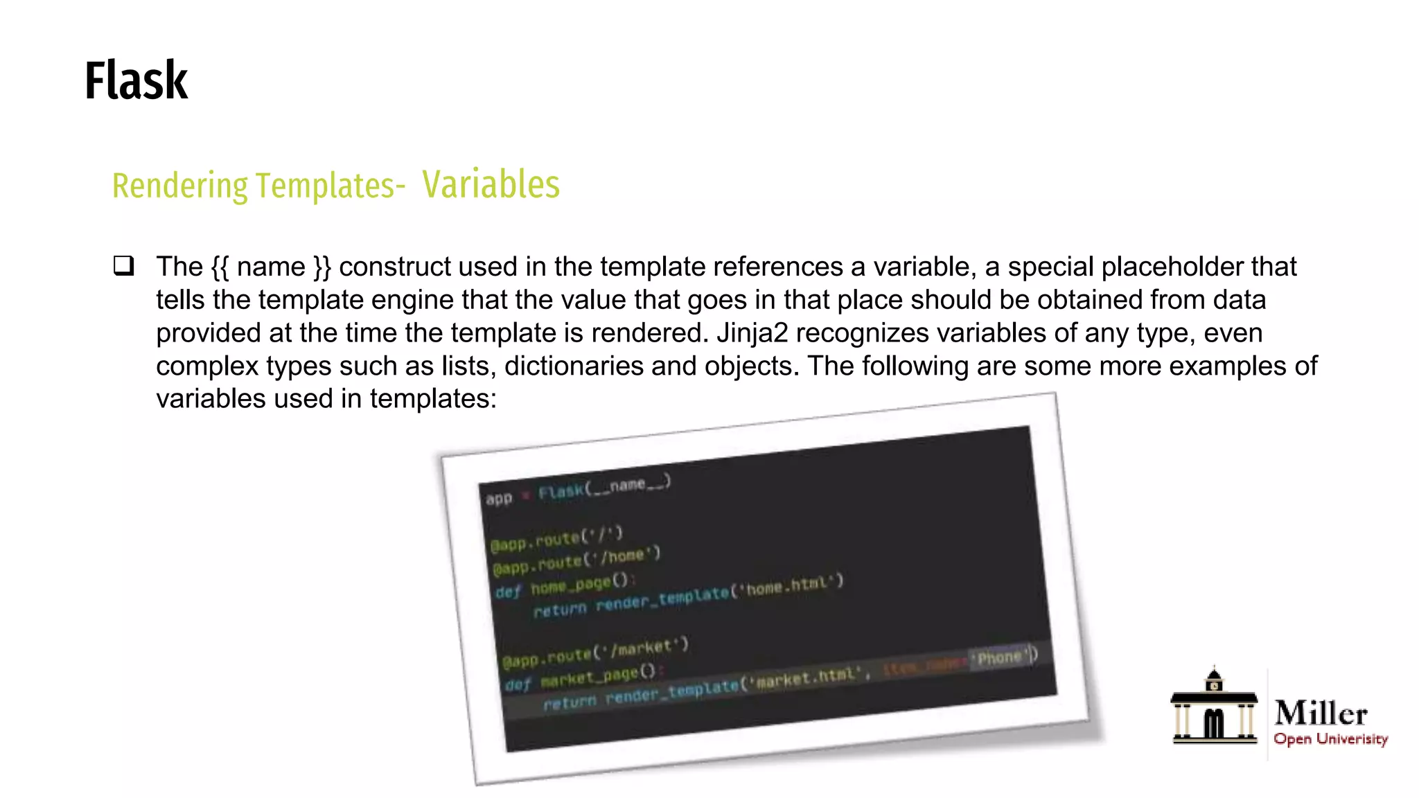 Flask
Rendering Templates- Variables
 The {{ name }} construct used in the template references a variable, a special placeholder that
tells the template engine that the value that goes in that place should be obtained from data
provided at the time the template is rendered. Jinja2 recognizes variables of any type, even
complex types such as lists, dictionaries and objects. The following are some more examples of
variables used in templates:
 