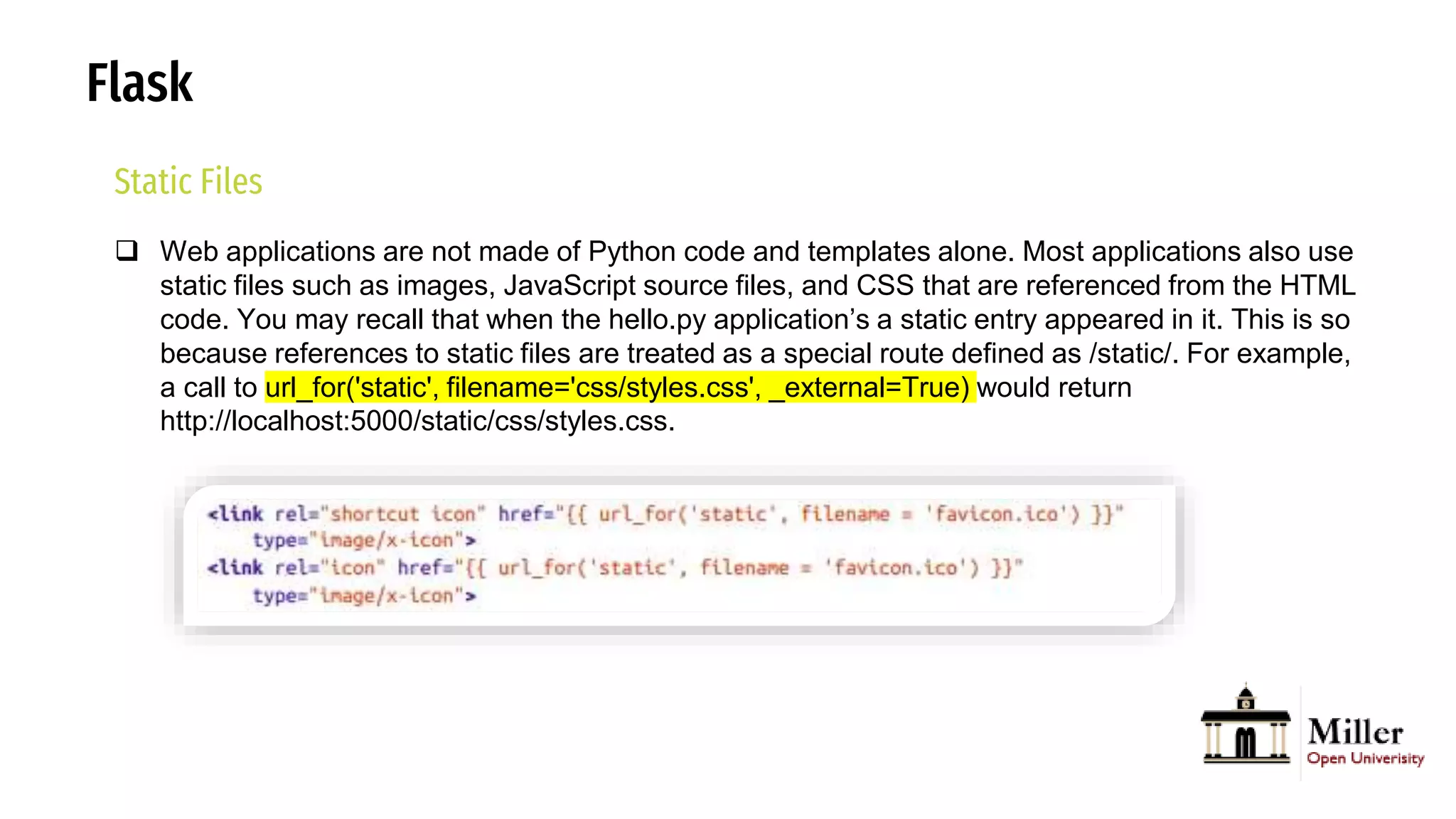 Flask
Static Files
 Web applications are not made of Python code and templates alone. Most applications also use
static files such as images, JavaScript source files, and CSS that are referenced from the HTML
code. You may recall that when the hello.py application’s a static entry appeared in it. This is so
because references to static files are treated as a special route defined as /static/. For example,
a call to url_for('static', filename='css/styles.css', _external=True) would return
http://localhost:5000/static/css/styles.css.
 