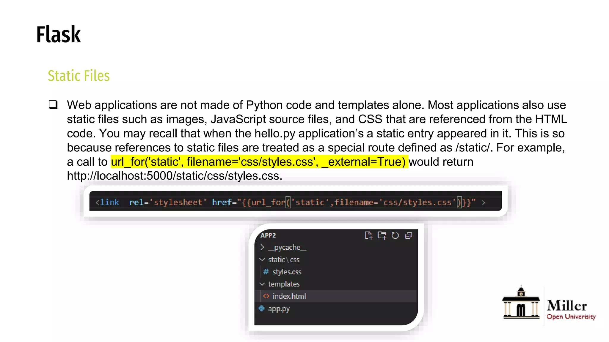Flask
Static Files
 Web applications are not made of Python code and templates alone. Most applications also use
static files such as images, JavaScript source files, and CSS that are referenced from the HTML
code. You may recall that when the hello.py application’s a static entry appeared in it. This is so
because references to static files are treated as a special route defined as /static/. For example,
a call to url_for('static', filename='css/styles.css', _external=True) would return
http://localhost:5000/static/css/styles.css.
 