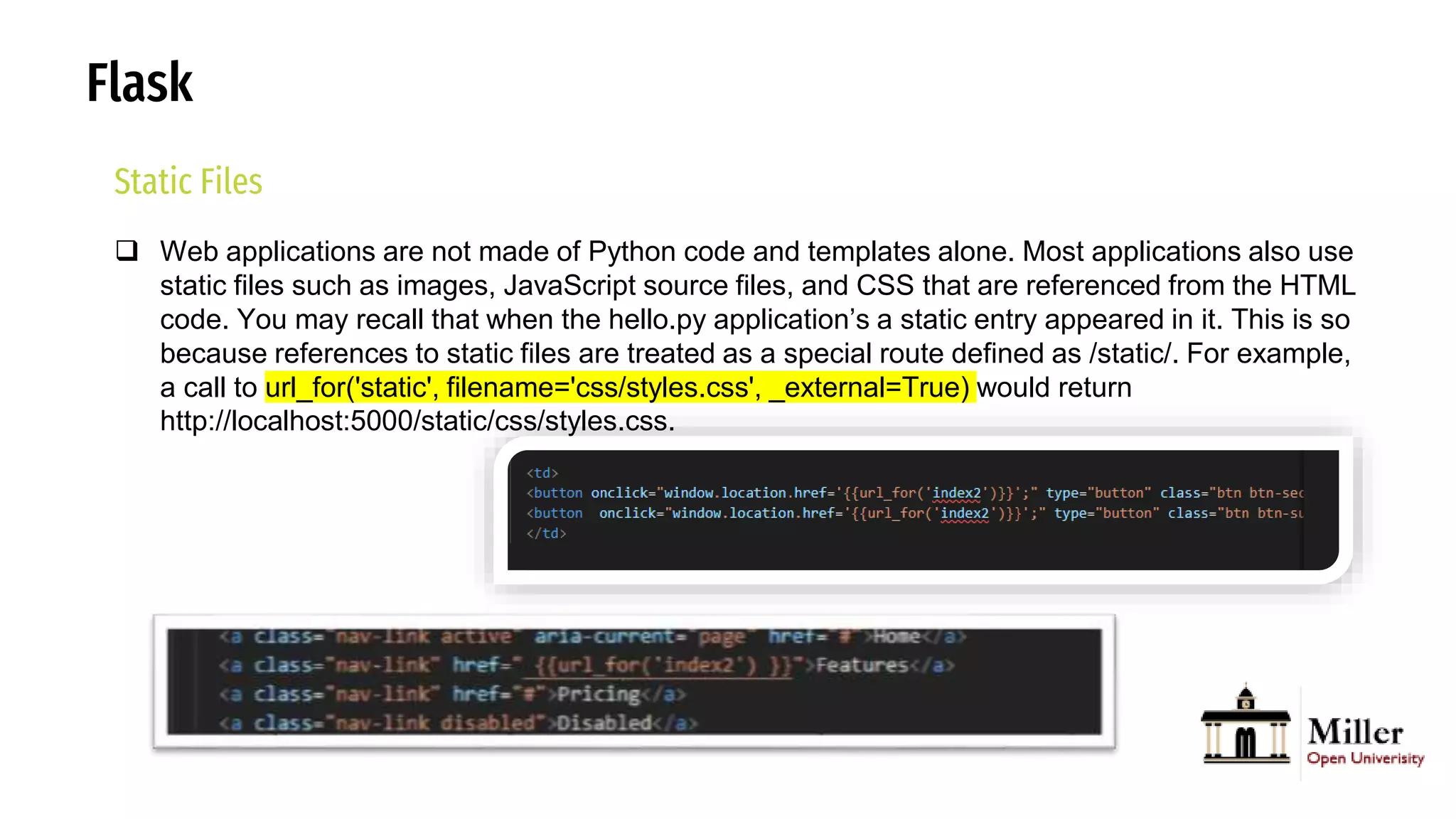 Flask
Static Files
 Web applications are not made of Python code and templates alone. Most applications also use
static files such as images, JavaScript source files, and CSS that are referenced from the HTML
code. You may recall that when the hello.py application’s a static entry appeared in it. This is so
because references to static files are treated as a special route defined as /static/. For example,
a call to url_for('static', filename='css/styles.css', _external=True) would return
http://localhost:5000/static/css/styles.css.
 