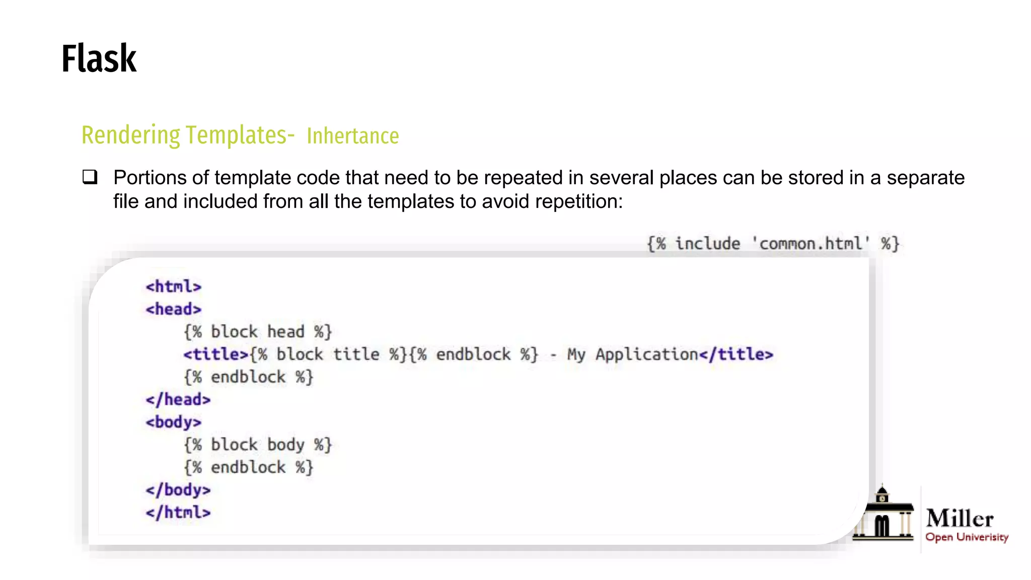 Flask
Rendering Templates- Inhertance
 Portions of template code that need to be repeated in several places can be stored in a separate
file and included from all the templates to avoid repetition:
 