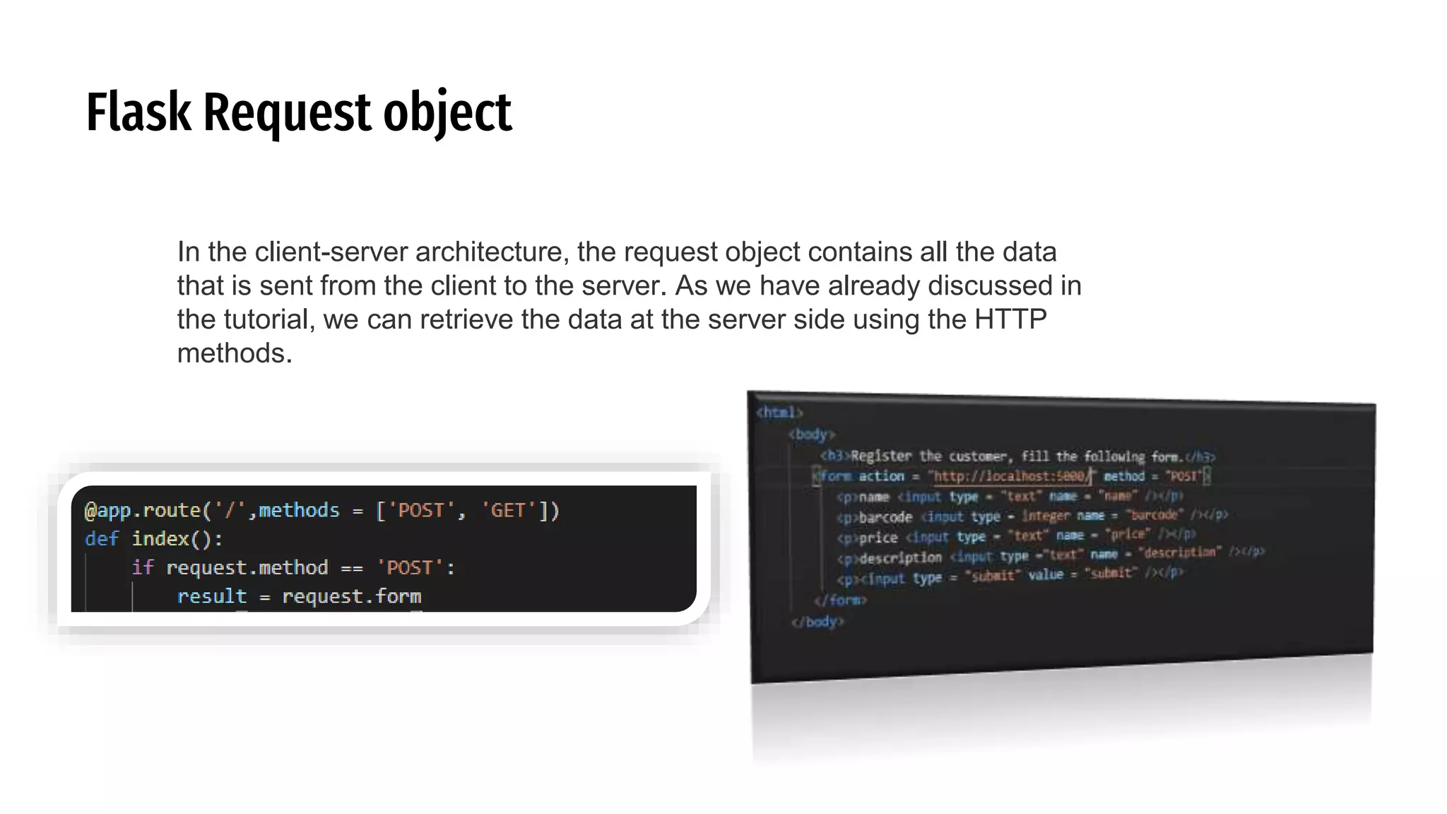 Flask Request object
In the client-server architecture, the request object contains all the data
that is sent from the client to the server. As we have already discussed in
the tutorial, we can retrieve the data at the server side using the HTTP
methods.
 
