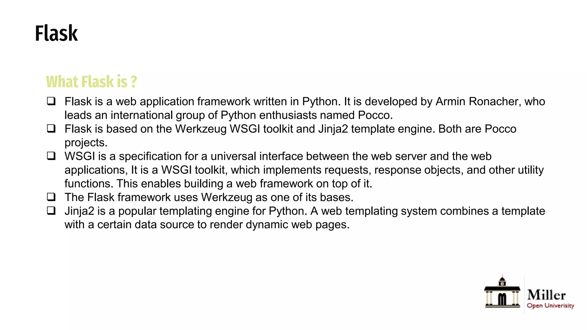 Flask
What Flask is ?
 Flask is a web application framework written in Python. It is developed by Armin Ronacher, who
leads an international group of Python enthusiasts named Pocco.
 Flask is based on the Werkzeug WSGI toolkit and Jinja2 template engine. Both are Pocco
projects.
 WSGI is a specification for a universal interface between the web server and the web
applications, It is a WSGI toolkit, which implements requests, response objects, and other utility
functions. This enables building a web framework on top of it.
 The Flask framework uses Werkzeug as one of its bases.
 Jinja2 is a popular templating engine for Python. A web templating system combines a template
with a certain data source to render dynamic web pages.
 
