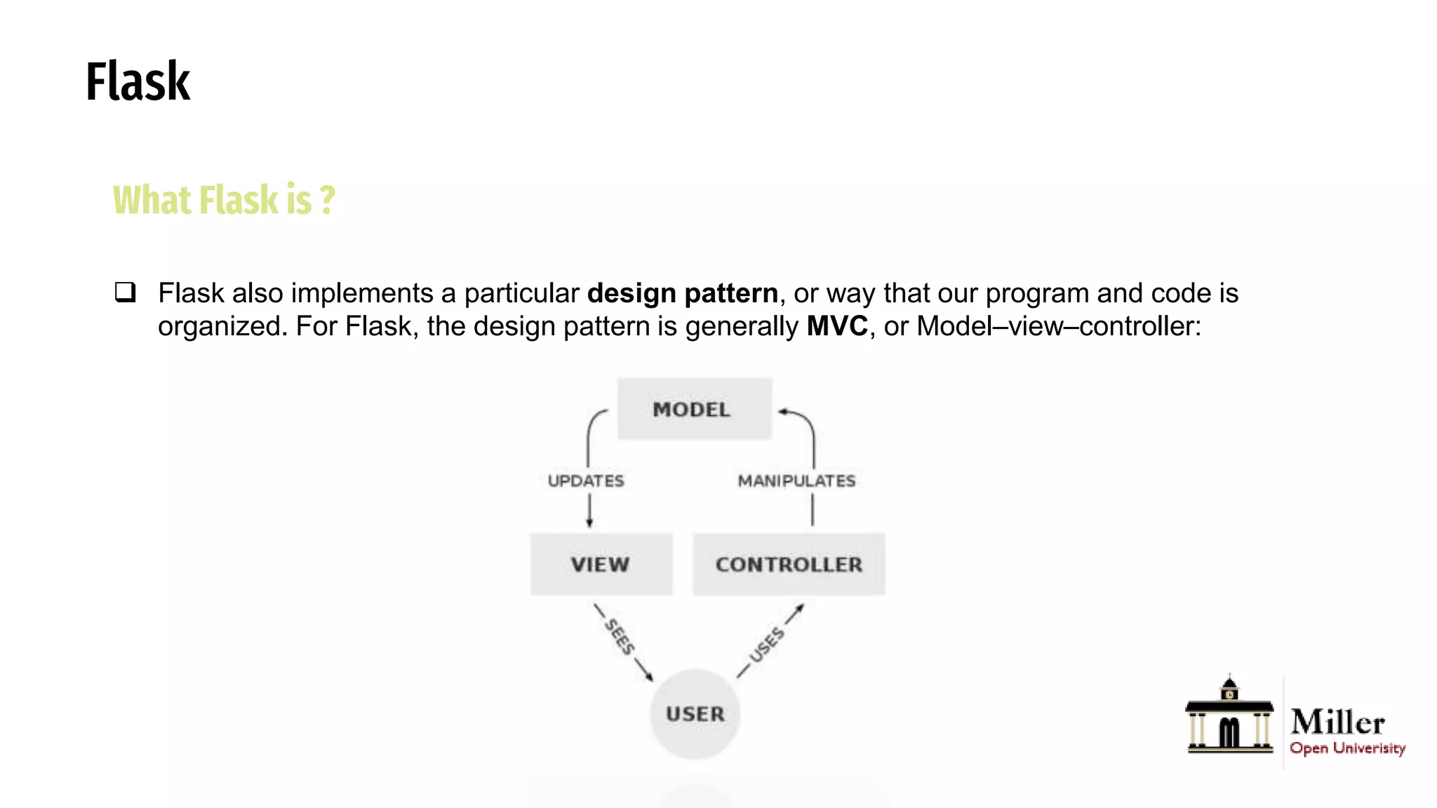 Flask
What Flask is ?
 Flask also implements a particular design pattern, or way that our program and code is
organized. For Flask, the design pattern is generally MVC, or Model–view–controller:
 