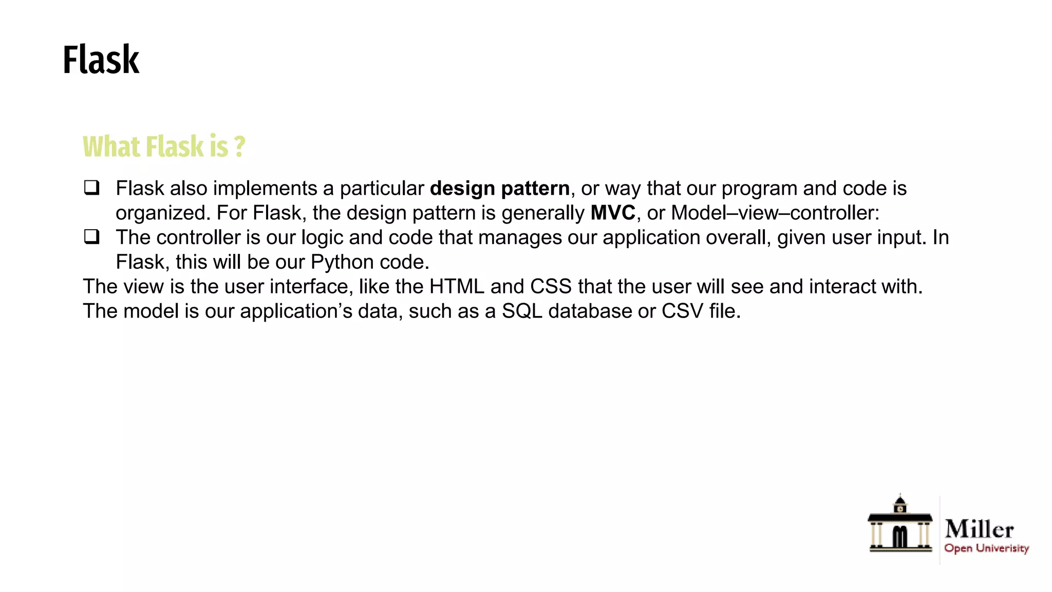 Flask
What Flask is ?
 Flask also implements a particular design pattern, or way that our program and code is
organized. For Flask, the design pattern is generally MVC, or Model–view–controller:
 The controller is our logic and code that manages our application overall, given user input. In
Flask, this will be our Python code.
The view is the user interface, like the HTML and CSS that the user will see and interact with.
The model is our application’s data, such as a SQL database or CSV file.
 