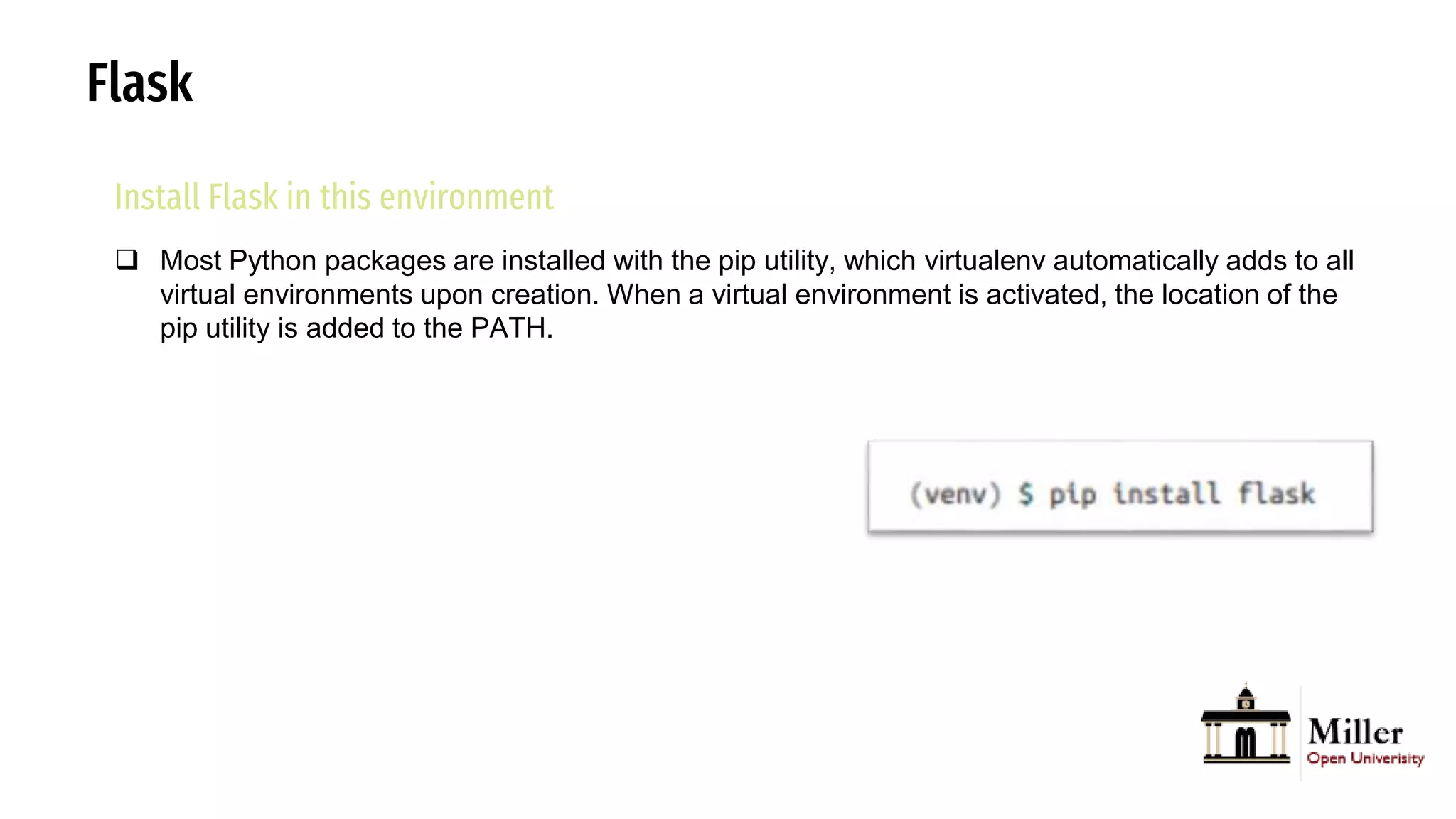 Flask
Install Flask in this environment
 Most Python packages are installed with the pip utility, which virtualenv automatically adds to all
virtual environments upon creation. When a virtual environment is activated, the location of the
pip utility is added to the PATH.
 