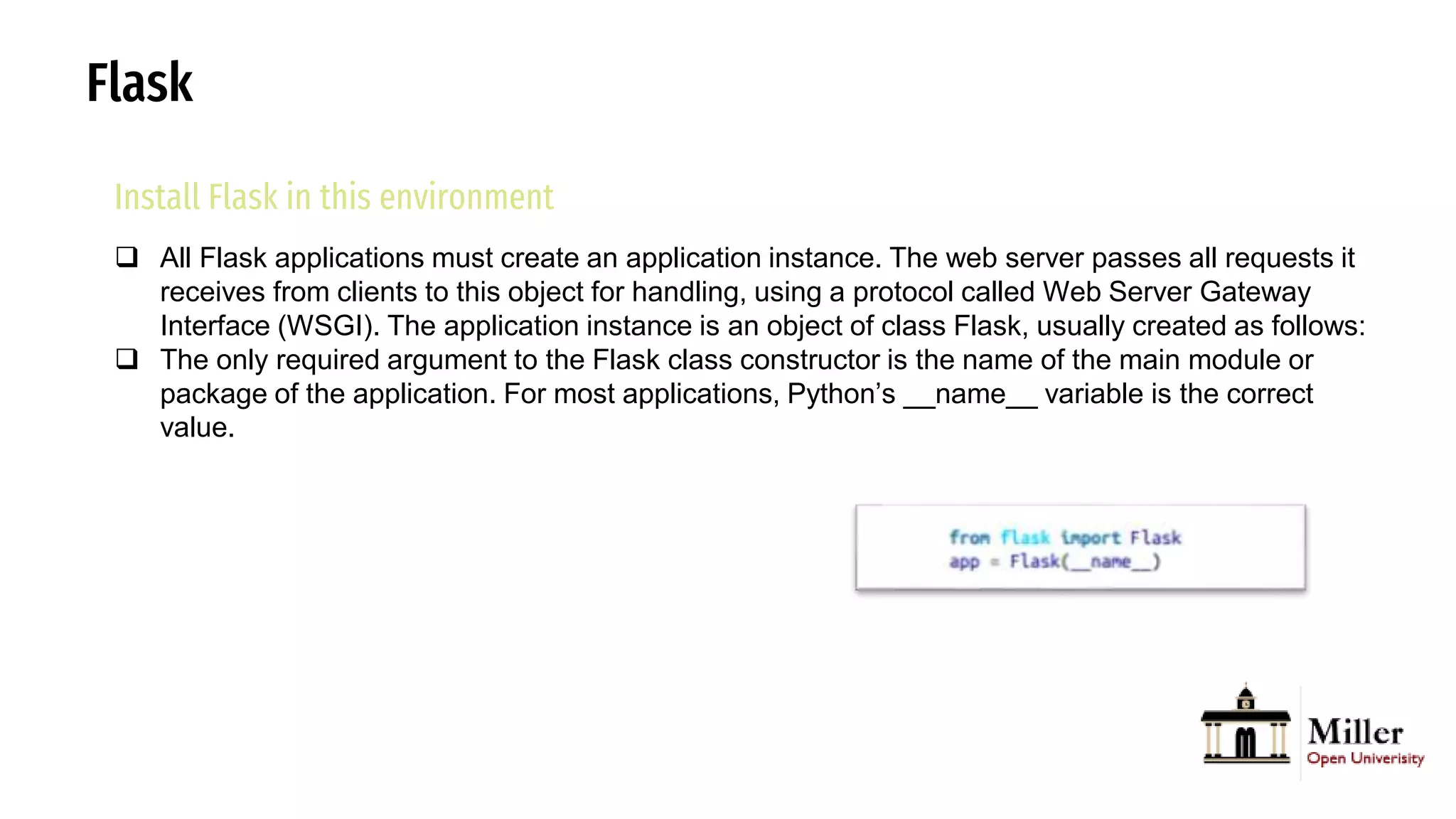 Flask
Install Flask in this environment
 All Flask applications must create an application instance. The web server passes all requests it
receives from clients to this object for handling, using a protocol called Web Server Gateway
Interface (WSGI). The application instance is an object of class Flask, usually created as follows:
 The only required argument to the Flask class constructor is the name of the main module or
package of the application. For most applications, Python’s __name__ variable is the correct
value.
 