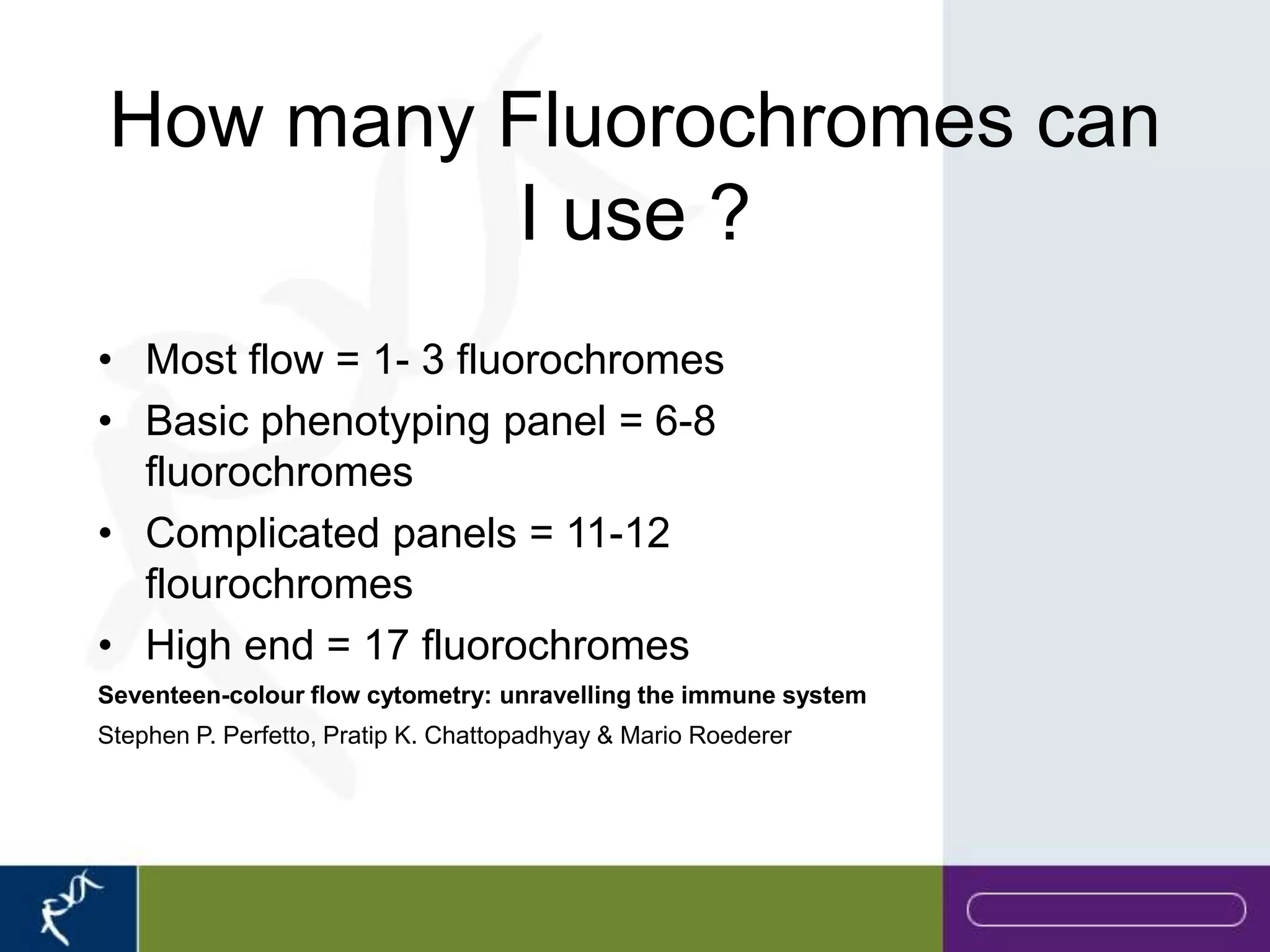 How many Fluorochromes can
         I use ?
• Most flow = 1- 3 fluorochromes
• Basic phenotyping panel = 6-8
  fluorochromes
• Complicated panels = 11-12
  flourochromes
• High end = 17 fluorochromes
Seventeen-colour flow cytometry: unravelling the immune system
Stephen P. Perfetto, Pratip K. Chattopadhyay & Mario Roederer
 