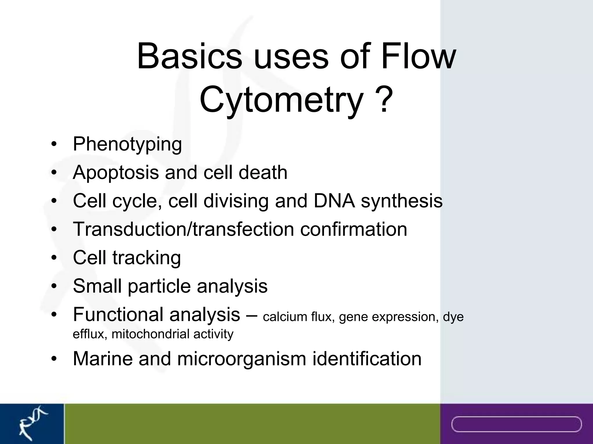Basics uses of Flow
                  Cytometry ?
•   Phenotyping
•   Apoptosis and cell death
•   Cell cycle, cell divising and DNA synthesis
•   Transduction/transfection confirmation
•   Cell tracking
•   Small particle analysis
•   Functional analysis – calcium flux, gene expression, dye
    efflux, mitochondrial activity

• Marine and microorganism identification
 