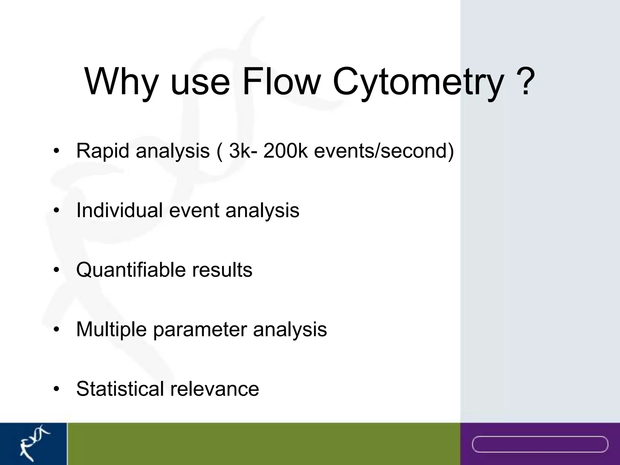 Why use Flow Cytometry ?
• Rapid analysis ( 3k- 200k events/second)

• Individual event analysis

• Quantifiable results

• Multiple parameter analysis

• Statistical relevance
 