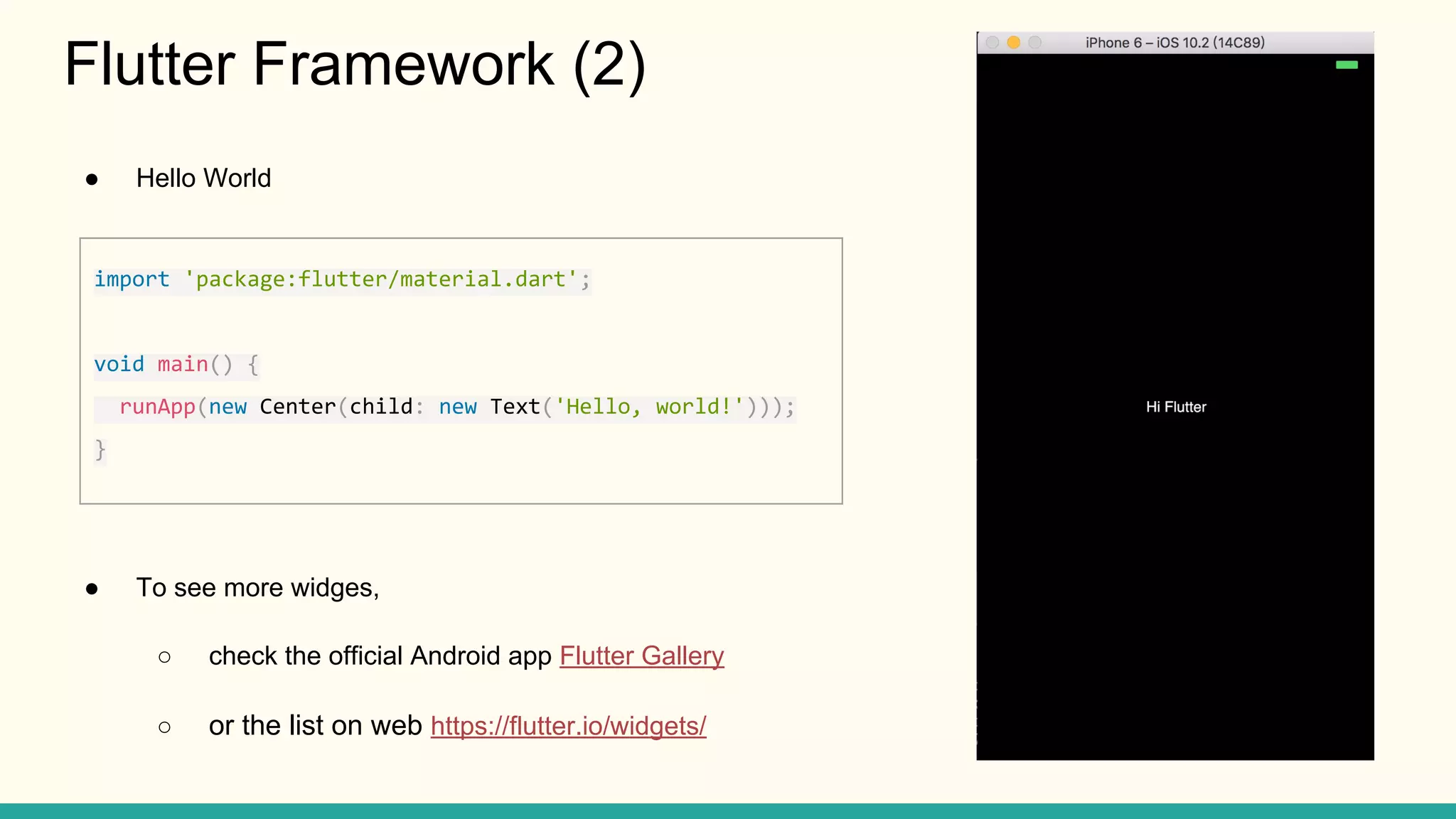 ● Hello World ● To see more widges, ○ check the official Android app Flutter Gallery ○ or the list on web https://flutter.io/widgets/ Flutter Framework (2) import 'package:flutter/material.dart'; void main() { runApp(new Center(child: new Text('Hello, world!'))); } 