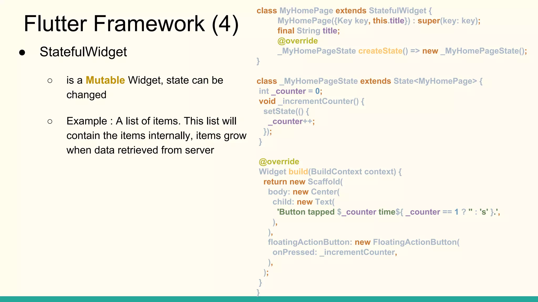 Flutter Framework (4) class MyHomePage extends StatefulWidget { MyHomePage({Key key, this.title}) : super(key: key); final String title; @override _MyHomePageState createState() => new _MyHomePageState(); } class _MyHomePageState extends State<MyHomePage> { int _counter = 0; void _incrementCounter() { setState(() { _counter++; }); } @override Widget build(BuildContext context) { return new Scaffold( body: new Center( child: new Text( 'Button tapped $_counter time${ _counter == 1 ? '' : 's' }.', ), ), floatingActionButton: new FloatingActionButton( onPressed: _incrementCounter, ), ); } } ● StatefulWidget ○ is a Mutable Widget, state can be changed ○ Example : A list of items. This list will contain the items internally, items grow when data retrieved from server 