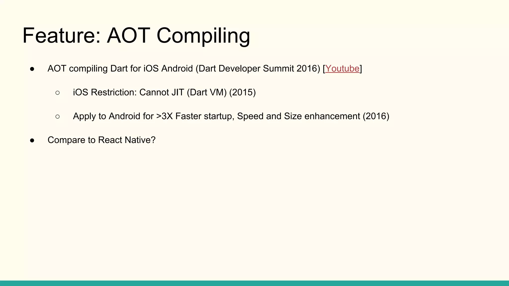 Feature: AOT Compiling ● AOT compiling Dart for iOS Android (Dart Developer Summit 2016) [Youtube] ○ iOS Restriction: Cannot JIT (Dart VM) (2015) ○ Apply to Android for >3X Faster startup, Speed and Size enhancement (2016) ● Compare to React Native? 