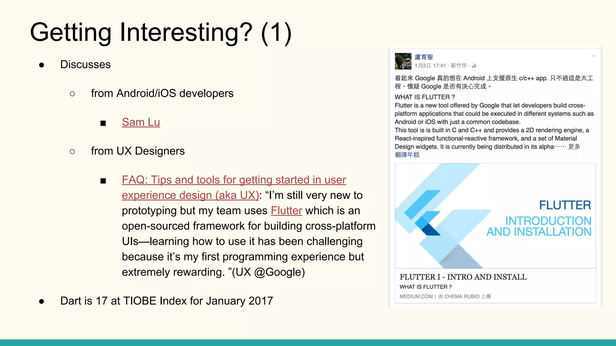 Getting Interesting? (1) ● Discusses ○ from Android/iOS developers ■ Sam Lu ○ from UX Designers ■ FAQ: Tips and tools for getting started in user experience design (aka UX): “I’m still very new to prototyping but my team uses Flutter which is an open-sourced framework for building cross-platform UIs—learning how to use it has been challenging because it’s my first programming experience but extremely rewarding. ”(UX @Google) ● Dart is 17 at TIOBE Index for January 2017 