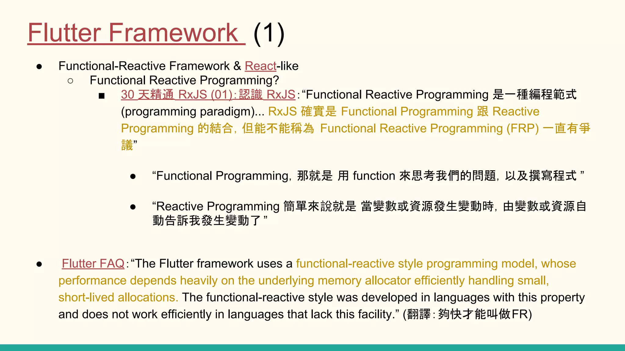 ● Functional-Reactive Framework & React-like ○ Functional Reactive Programming? ■ 30 天精通 RxJS (01)：認識 RxJS：“Functional Reactive Programming 是一種編程範式 (programming paradigm)... RxJS 確實是 Functional Programming 跟 Reactive Programming 的結合，但能不能稱為 Functional Reactive Programming (FRP) 一直有爭 議” ● “Functional Programming，那就是 用 function 來思考我們的問題，以及撰寫程式 ” ● “Reactive Programming 簡單來說就是 當變數或資源發生變動時，由變數或資源自 動告訴我發生變動了 ” ● Flutter FAQ：“The Flutter framework uses a functional-reactive style programming model, whose performance depends heavily on the underlying memory allocator efficiently handling small, short-lived allocations. The functional-reactive style was developed in languages with this property and does not work efficiently in languages that lack this facility.” (翻譯：夠快才能叫做FR) Flutter Framework (1) 
