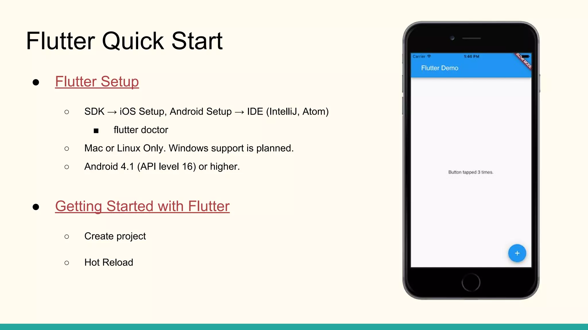 Flutter Quick Start ● Flutter Setup ○ SDK → iOS Setup, Android Setup → IDE (IntelliJ, Atom) ■ flutter doctor ○ Mac or Linux Only. Windows support is planned. ○ Android 4.1 (API level 16) or higher. ● Getting Started with Flutter ○ Create project ○ Hot Reload 