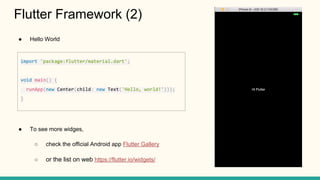 Hello World
To see more widges,
check the official Android app Flutter Gallery
or the list on web https://flutter.io/widgets/
Flutter Framework (2)
import 'package:flutter/material.dart';
void main() {
runApp(new Center(child: new Text('Hello, world!')));
}