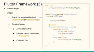 Custom Widget
Widgets
Any of the widgets will extend
StatefulWidget or StatelessWidget
StatelessWidget
All member is final
Its state cannot be changed
Immutability
Example: Text
Flutter Framework (3) void main() {
runApp(new MyWidget("Hello Cool App"));
}
class MyWidget extends StatelessWidget {
final String hello;
MyWidget(this.hello);
@override
Widget build(BuildContext context) {
return new Scaffold(
appBar: new AppBar(
title: new Text(hello)
),
body: new Center(
child: new Text('A Text Widget')),
);
}
}