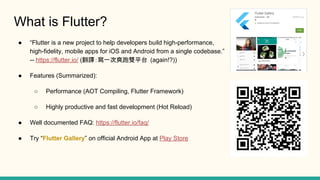 What is Flutter?
Flutter is a new project to help developers build high-performance,
high-fidelity, mobile apps for iOS and Android from a single codebase.
-- https://flutter.io/ (gһˬpƽ̨ (again!?))
Features (Summarized):
Performance (AOT Compiling, Flutter Framework)
Highly productive and fast development (Hot Reload)
Well documented FAQ: https://flutter.io/faq/
Try Flutter Gallery on official Android App at Play Store