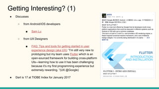 Getting Interesting? (1)
Discusses
from Android/iOS developers
Sam Lu
from UX Designers
FAQ: Tips and tools for getting started in user
experience design (aka UX): Im still very new to
prototyping but my team uses Flutter which is an
open-sourced framework for building cross-platform
UIslearning how to use it has been challenging
because its my first programming experience but
extremely rewarding. (UX @Google)
Dart is 17 at TIOBE Index for January 2017
