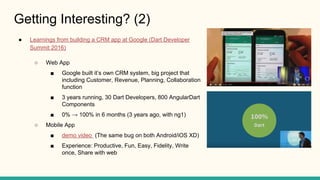Getting Interesting? (2)
Learnings from building a CRM app at Google (Dart Developer
Summit 2016)
Web App
Google built its own CRM system, big project that
including Customer, Revenue, Planning, Collaboration
function
3 years running, 30 Dart Developers, 800 AngularDart
Components
0% 100% in 6 months (3 years ago, with ng1)
Mobile App
demo video (The same bug on both Android/iOS XD)
Experience: Productive, Fun, Easy, Fidelity, Write
once, Share with web
