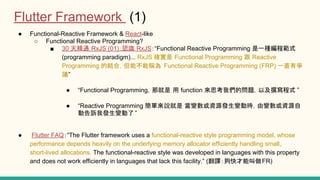 Functional-Reactive Framework & React-like
Functional Reactive Programming?
30 쾫ͨ RxJS (01)JR RxJSFunctional Reactive Programming һN̹ʽ
(programming paradigm)... RxJS _ Functional Programming Reactive
Programming ĽYϣܷܲQ Functional Reactive Programming (FRP) һֱР
h
Functional ProgrammingǾ function ˼҂Ć}Լʽ
Reactive Programming f ׃YԴl׃ӕr׃YԴ
ӸVҰl׃
Flutter FAQThe Flutter framework uses a functional-reactive style programming model, whose
performance depends heavily on the underlying memory allocator efficiently handling small,
short-lived allocations. The functional-reactive style was developed in languages with this property
and does not work efficiently in languages that lack this facility. (gܽFR)
Flutter Framework (1)