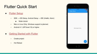 Flutter Quick Start
Flutter Setup
SDK iOS Setup, Android Setup IDE (IntelliJ, Atom)
flutter doctor
Mac or Linux Only. Windows support is planned.
Android 4.1 (API level 16) or higher.
Getting Started with Flutter
Create project
Hot Reload