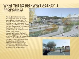WHAT THE NZ HIGHWAYS AGENCY IS
PROPOSING!
 Wellington’s Basin Reserve
currently functions as a large
roundabout with signals. The
streets in this area have several
functions, and congestion is
affecting SH1 traffic, local traffic,
freight, pedestrians, cyclists and
bus travel. If we don’t do
something now, things are only
going to get worse.
 Greater Wellington Regional
Council, Wellington City Council
and the NZTA have all agreed that
north-south traffic needs to be
separated from east-west traffic
in this area, and following
extensive investigations and
community engagement, the
NZTA has made the decision to
proceed with bridge option
 