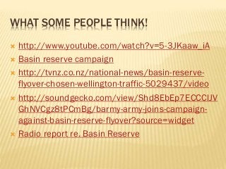 WHAT SOME PEOPLE THINK!
 http://www.youtube.com/watch?v=5-3JKaaw_iA
 Basin reserve campaign
 http://tvnz.co.nz/national-news/basin-reserve-
flyover-chosen-wellington-traffic-5029437/video
 http://soundgecko.com/view/Shd8EbEp7ECCClJV
GhNVCgz8tPCmBg/barmy-army-joins-campaign-
against-basin-reserve-flyover?source=widget
 Radio report re. Basin Reserve
 